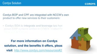 Cordys BOP and CPF are integrated with NCCW’s own
product to offer new services to their customers:
• Cordys SOA to integrate and leverage two home-
grown ERP systems written in COBOL (called FIRST
NOA and BIS NOA)
Copyright © 2013 Cordys Software B.V. All rights reserved. 9
Cordys Solution
For more information on Cordys
solution, and the benefits it offers, please
visit http://www.cordys.com/resources#2
 