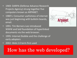 How has the web developed? 1969: DARPA (Defense Advance Research Projects Agency) strung together five computers known as ARPANET. 1980’s: Consumer usefulness of internet was just beginning with bulletin boards, email. 1991: Tim Berners-Lee introduced  WWW and laid foundation of hyperlinked documents via the web browser. 1995: Internet Bubble and the challenge of early adopters 2002: Web 2.0 term first used 