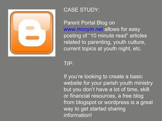 CASE STUDY:  Parent Portal Blog on  www.mccym.net  allows for easy posting of “10 minute read” articles related to parenting, youth culture, current topics at youth night, etc. TIP: If you’re looking to create a basic website for your parish youth ministry but you don’t have a lot of time, skill or financial resources, a free blog from blogspot or wordpress is a great way to get started sharing information! 