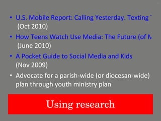 Using research U.S. Mobile Report: Calling Yesterday. Texting Today, Using Apps Tomorrow  (Oct 2010)  How Teens Watch Use Media: The Future (of Media) is in their Hands  (June 2010)  A Pocket Guide to Social Media and Kids   (Nov 2009)  Advocate for a parish-wide (or diocesan-wide) plan through youth ministry plan 