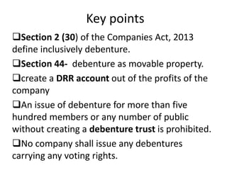 Key points
Section 2 (30) of the Companies Act, 2013
define inclusively debenture.
Section 44- debenture as movable property.
create a DRR account out of the profits of the
company
An issue of debenture for more than five
hundred members or any number of public
without creating a debenture trust is prohibited.
No company shall issue any debentures
carrying any voting rights.
 