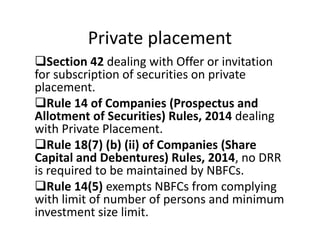Private placement
Section 42 dealing with Offer or invitation
for subscription of securities on private
placement.
Rule 14 of Companies (Prospectus and
Allotment of Securities) Rules, 2014 dealing
with Private Placement.
Rule 18(7) (b) (ii) of Companies (Share
Capital and Debentures) Rules, 2014, no DRR
is required to be maintained by NBFCs.
Rule 14(5) exempts NBFCs from complying
with limit of number of persons and minimum
investment size limit.
 