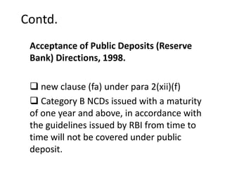 Contd.
Acceptance of Public Deposits (Reserve
Bank) Directions, 1998.
 new clause (fa) under para 2(xii)(f)
 Category B NCDs issued with a maturity
of one year and above, in accordance with
the guidelines issued by RBI from time to
time will not be covered under public
deposit.
 