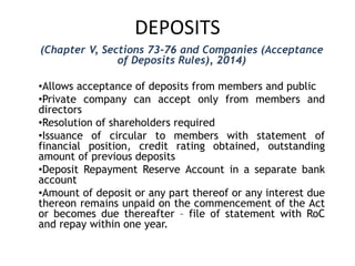 DEPOSITS
(Chapter V, Sections 73-76 and Companies (Acceptance
of Deposits Rules), 2014)
•Allows acceptance of deposits from members and public
•Private company can accept only from members and
directors
•Resolution of shareholders required
•Issuance of circular to members with statement of
financial position, credit rating obtained, outstanding
amount of previous deposits
•Deposit Repayment Reserve Account in a separate bank
account
•Amount of deposit or any part thereof or any interest due
thereon remains unpaid on the commencement of the Act
or becomes due thereafter – file of statement with RoC
and repay within one year.
 