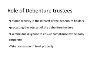 Role of Debenture trustees
•Enforce security in the interest of the debenture holders
•protecting the interest of the debenture holders
•Exercise due diligence to ensure compliance by the body
corporate
•Take possession of trust property
 