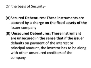On the basis of Security-
(A)Secured Debentures: These instruments are
secured by a charge on the fixed assets of the
issuer company
(B) Unsecured Debentures: These instrument
are unsecured in the sense that if the issuer
defaults on payment of the interest or
principal amount, the investor has to be along
with other unsecured creditors of the
company
 