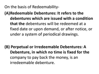 On the basis of Redeemability-
(A)Redeemable Debentures: It refers to the
debentures which are issued with a condition
that the debentures will be redeemed at a
fixed date or upon demand, or after notice, or
under a system of periodical drawings.
(B) Perpetual or Irredeemable Debentures: A
Debenture, in which no time is fixed for the
company to pay back the money, is an
irredeemable debenture.
 
