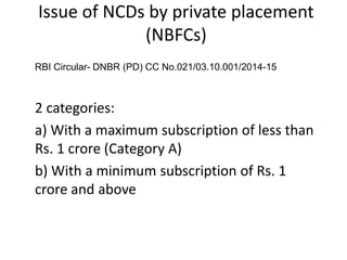 Issue of NCDs by private placement
(NBFCs)
RBI Circular- DNBR (PD) CC No.021/03.10.001/2014-15
2 categories:
a) With a maximum subscription of less than
Rs. 1 crore (Category A)
b) With a minimum subscription of Rs. 1
crore and above
 