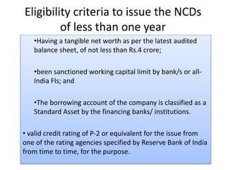 Eligibility criteria to issue the NCDs
of less than one year
•Having a tangible net worth as per the latest audited
balance sheet, of not less than Rs.4 crore;
•been sanctioned working capital limit by bank/s or all-
India FIs; and
•The borrowing account of the company is classified as a
Standard Asset by the financing banks/ institutions.
• valid credit rating of P-2 or equivalent for the issue from
one of the rating agencies specified by Reserve Bank of India
from time to time, for the purpose.
 