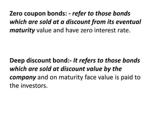Zero coupon bonds: - refer to those bonds
which are sold at a discount from its eventual
maturity value and have zero interest rate.
Deep discount bond:- It refers to those bonds
which are sold at discount value by the
company and on maturity face value is paid to
the investors.
 