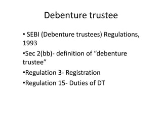 Debenture trustee
• SEBI (Debenture trustees) Regulations,
1993
•Sec 2(bb)- definition of “debenture
trustee”
•Regulation 3- Registration
•Regulation 15- Duties of DT
 
