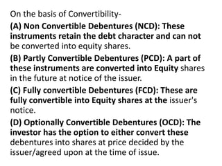 On the basis of Convertibility-
(A) Non Convertible Debentures (NCD): These
instruments retain the debt character and can not
be converted into equity shares.
(B) Partly Convertible Debentures (PCD): A part of
these instruments are converted into Equity shares
in the future at notice of the issuer.
(C) Fully convertible Debentures (FCD): These are
fully convertible into Equity shares at the issuer's
notice.
(D) Optionally Convertible Debentures (OCD): The
investor has the option to either convert these
debentures into shares at price decided by the
issuer/agreed upon at the time of issue.
 