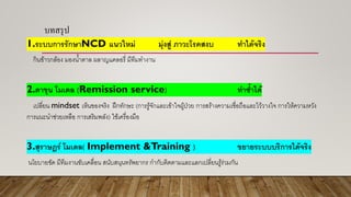 บทสรุป
1.ระบบการรักษาNCD แนวใหม่ มุ่งสู่ ภาวะโรคสงบ ทาได้จริง
กินข้าวกล้อง มองน้าตาล ผลาญแคลอรี่ มีทีมทางาน
2.ตาขุน โมเดล (Remission service) ทาซ้าได้
เปลี่ยน mindset เห็นของจริง ฝึกทักษะ (การรู้จักและเข้าใจผู้ป่วย การสร้างความเชื่อถือและไว้วางใจ การให้ความหวัง
การแนะนาช่วยเหลือ การเสริมพลัง) ใช้เครื่องมือ
3.สุราษฎร์ โมเดล( Implement &Training ) ขยายระบบบริการได้จริง
นโยบายชัด มีทีมงานขับเคลื่อน สนับสนุนทรัพยากร กากับติดตามและแลกเปลี่ยนรู้ร่วมกัน
 