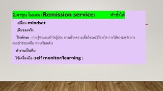 2.ตาขุน โมเดล (Remission service) ทาซ้าได้
เปลี่ยน mindset
เห็นของจริง
ฝึกทักษะ (การรู้จักและเข้าใจผู้ป่วย การสร้างความเชื่อถือและไว้วางใจ การให้ความหวัง การ
แนะนาช่วยเหลือ การเสริมพลัง)
ทางานเป็นทีม
ใช้เครื่องมือ (self monitor/learning )
 