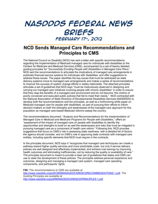 NASDDDS Federal News
        Briefs
                  February 17th, 2012
    ____________________________________________________
NCD Sends Managed Care Recommendations and
             Principles to CMS
The National Council on Disability (NCD) has sent a letter with specific recommendations
regarding the implementation of Medicaid managed care for individuals with disabilities to the
Centers for Medicare and Medicaid Services (CMS), accompanied by a set of twenty detailed
guiding principles for “Successfully Enrolling People with Disabilities in Managed Care Plans.”
NCD sent the recommendations to articulate the implications of managed care arrangements in
publically financed service systems for individuals with disabilities, and offer suggestions to
address these issues. The paper identifies the key issues that must be addressed as state
delivery systems move to managed care arrangements and makes a series of recommendations
to improve the success of system change efforts in states nationwide. The attached principles
articulate a set of guidelines that NCD says “must be meticulously observed in designing and
carrying out managed care initiatives involving people with chronic disabilities” in order to ensure
that they reap the benefits of a managed care environment and do not become “the victims of
poorly conceived and executed public policies that fail to meet their needs.” NCD contracted with
the National Association of State Directors of Developmental Disabilities Services (NASDDDS) to
develop both the recommendations and the principles, as well as a forthcoming white paper on
Medicaid managed care for people with disabilities, as part of pursuing their efforts to inform
decision-makers on both the strengths and weaknesses of the managed care approach for this
population as managed care-based Medicaid reforms sweep the country.

The recommendations document, “Analysis and Recommendations for the Implementation of
Managed Care in Medicaid and Medicare Programs for People with Disabilities,” offers an
“assessment of the impact of managed care on people with disabilities to identify the
opportunities and strengths to build on as well the weaknesses and risks that must be mitigated in
pursuing managed care as a component of health care reform.” Following this, NCD provides
suggestions that focus on CMS’s role in assessing state readiness, with a detailed list of factors
the agency should consider, and on CMS’s role in approving state contracts with managed care
entities, including specific elements that NCD must require in the contracts.

In the principles document, NCD says it “recognizes that managed care techniques can create a
pathway toward higher quality services and more predictable costs, but only if service delivery
policies are well designed and effectively implemented, and achieve cost savings by improving
health outcomes and eliminating inefficiencies, not by reducing the quality or availability of care.”
The principles document is meant to provide a clear set of guidelines that states and CMS can
use to steer the development of these policies. The principles address personal experience and
outcomes, designing and managing a managed care system, managed care operating
components, and participants’ rights.

FMI: The recommendations to CMS are available at
http://www.nasddds.org/pdf/CMSMANAGEDCARENCDRECOMMENDATIONS 1.pdf. The
Guiding Principles are available at
http://www.nasddds.org/pdf/MANAGEDCARENCDPRINCIPLES 1.pdf.
 