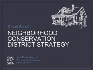 NEIGHBORHOOD
CONSERVATION
DISTRICT STRATEGY
Lund Consulting, Inc.
Community Outreach
March 23, 2015
City of Seattle
 