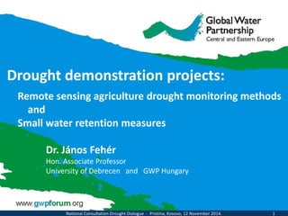 Drought demonstration projects: 
Remote sensing agriculture drought monitoring methods 
and 
Small water retention measures 
Dr. János Fehér Hon. Associate Professor University of Debrecen and GWP Hungary 
National Consultation Drought Dialogue - Pristina, Kosovo, 12 November 2014. 1  