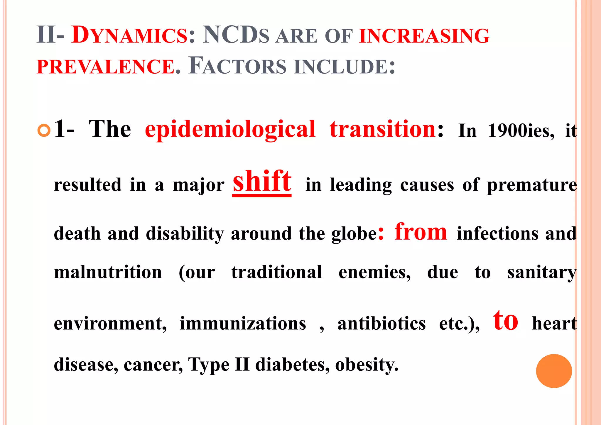 II- DYNAMICS: NCDS ARE OF INCREASING
PREVALENCE. FACTORS INCLUDE:
1- The epidemiological transition: In 1900ies, it
resulted in a major shift in leading causes of premature
death and disability around the globe: from infections and
malnutrition (our traditional enemies, due to sanitary
environment, immunizations , antibiotics etc.), to heart
disease, cancer, Type II diabetes, obesity.
 