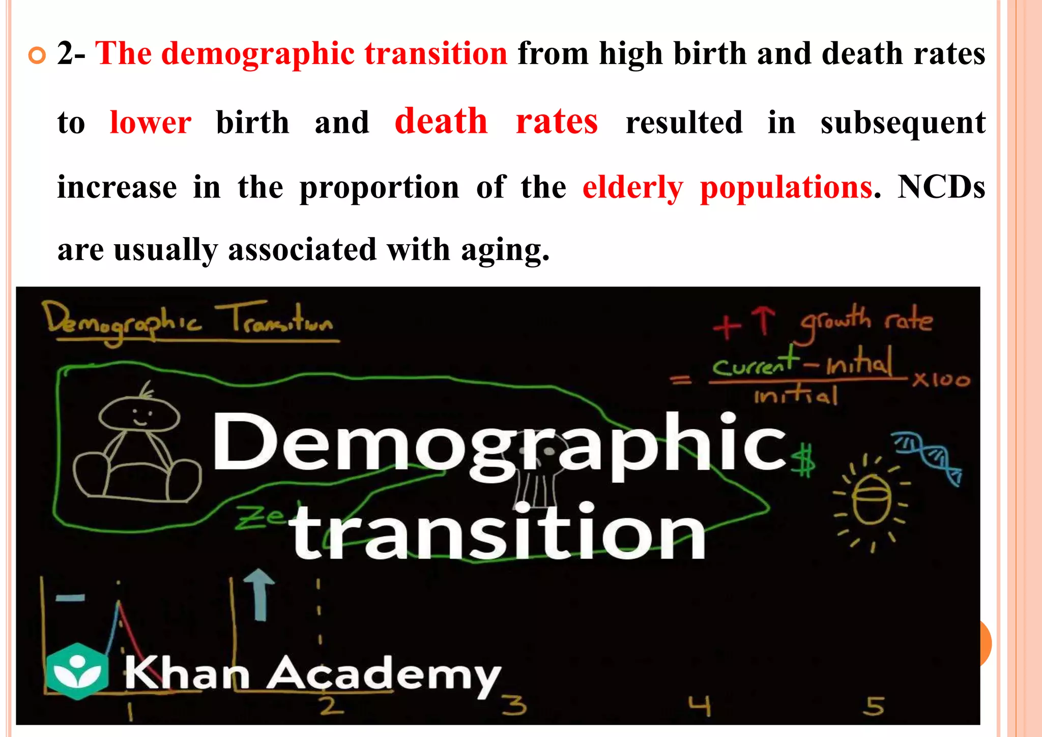  2- The demographic transition from high birth and death rates
to lower birth and death rates resulted in subsequent
increase in the proportion of the elderly populations. NCDs
are usually associated with aging.
 