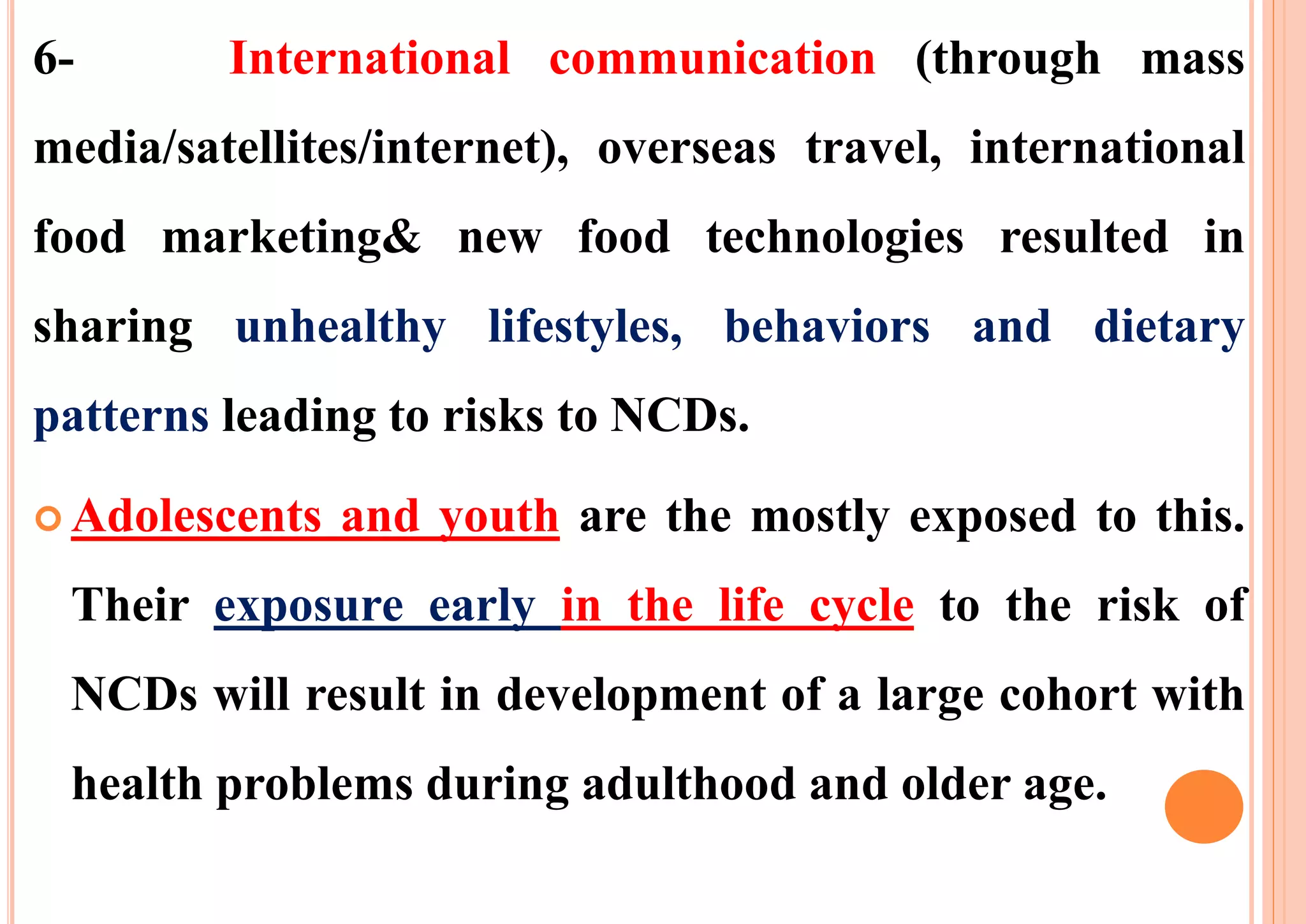 6- International communication (through mass
media/satellites/internet), overseas travel, international
food marketing& new food technologies resulted in
sharing unhealthy lifestyles, behaviors and dietary
patterns leading to risks to NCDs.
 Adolescents and youth are the mostly exposed to this.
Their exposure early in the life cycle to the risk of
NCDs will result in development of a large cohort with
health problems during adulthood and older age.
 