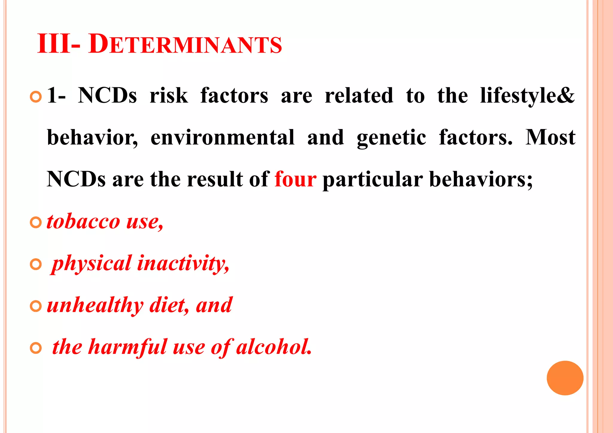 III- DETERMINANTS
 1- NCDs risk factors are related to the lifestyle&
behavior, environmental and genetic factors. Most
NCDs are the result of four particular behaviors;
 tobacco use,
 physical inactivity,
 unhealthy diet, and
 the harmful use of alcohol.
 