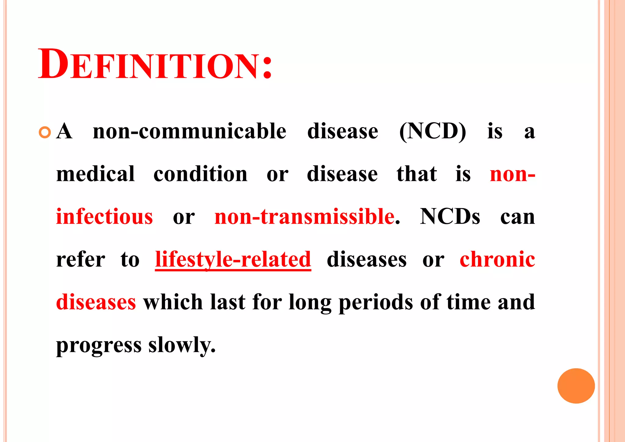 DEFINITION:
 A non-communicable disease (NCD) is a
medical condition or disease that is non-
infectious or non-transmissible. NCDs can
refer to lifestyle-related diseases or chronic
diseases which last for long periods of time and
progress slowly.
 