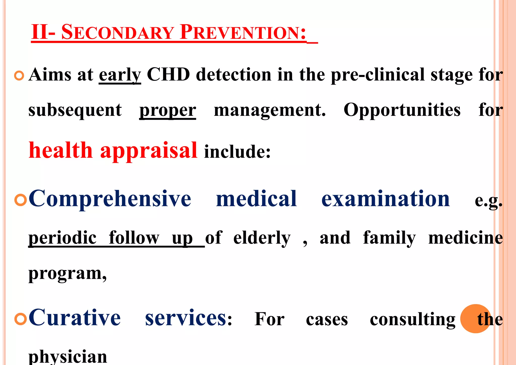 II- SECONDARY PREVENTION:_
 Aims at early CHD detection in the pre-clinical stage for
subsequent proper management. Opportunities for
health appraisal include:
Comprehensive medical examination e.g.
periodic follow up of elderly , and family medicine
program,
Curative services: For cases consulting the
physician
 