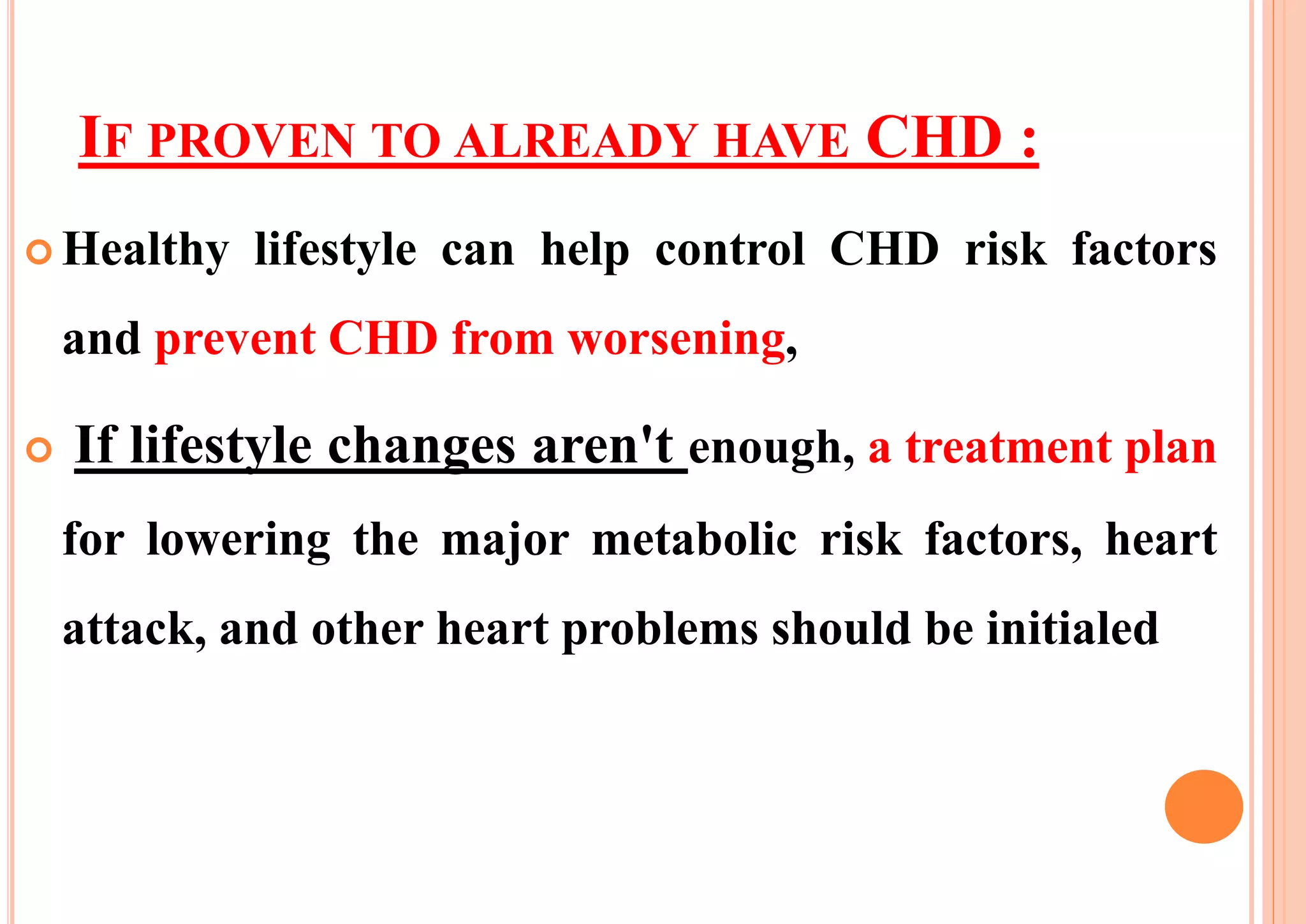 IF PROVEN TO ALREADY HAVE CHD :
 Healthy lifestyle can help control CHD risk factors
and prevent CHD from worsening,
 If lifestyle changes aren't enough, a treatment plan
for lowering the major metabolic risk factors, heart
attack, and other heart problems should be initialed
 