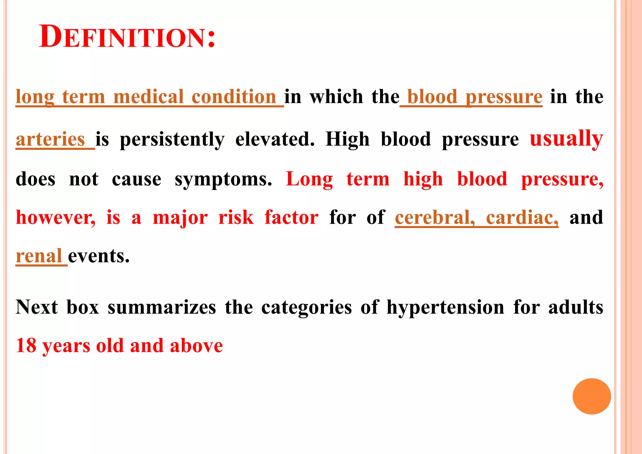 DEFINITION:
long term medical condition in which the blood pressure in the
arteries is persistently elevated. High blood pressure usually
does not cause symptoms. Long term high blood pressure,
however, is a major risk factor for of cerebral, cardiac, and
renal events.
Next box summarizes the categories of hypertension for adults
18 years old and above
 
