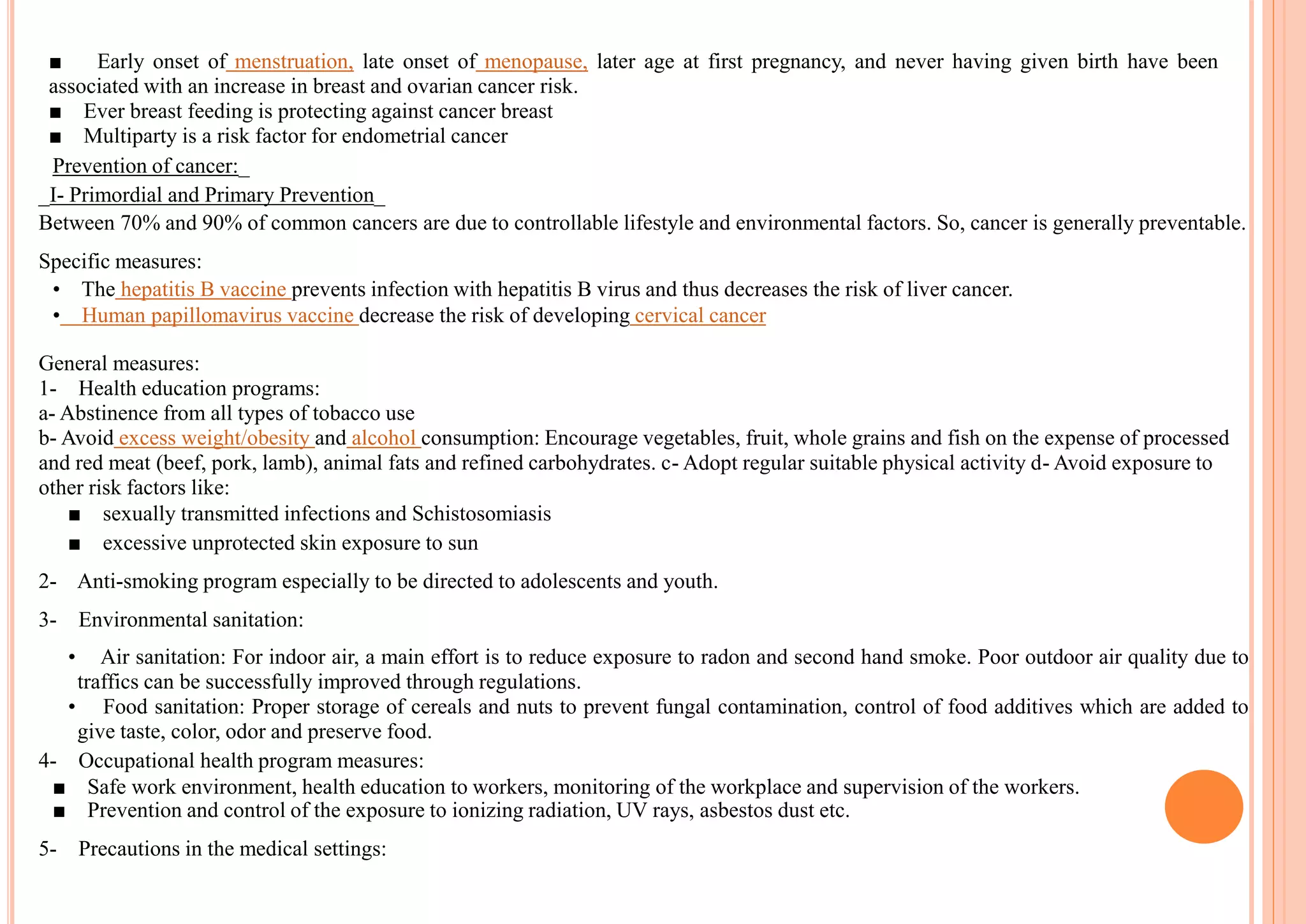 ■ Early onset of menstruation, late onset of menopause, later age at first pregnancy, and never having given birth have been
associated with an increase in breast and ovarian cancer risk.
■ Ever breast feeding is protecting against cancer breast
■ Multiparty is a risk factor for endometrial cancer
Prevention of cancer:_
_I- Primordial and Primary Prevention_
Between 70% and 90% of common cancers are due to controllable lifestyle and environmental factors. So, cancer is generally preventable.
Specific measures:
• The hepatitis B vaccine prevents infection with hepatitis B virus and thus decreases the risk of liver cancer.
• Human papillomavirus vaccine decrease the risk of developing cervical cancer
General measures:
1- Health education programs:
a- Abstinence from all types of tobacco use
b- Avoid excess weight/obesity and alcohol consumption: Encourage vegetables, fruit, whole grains and fish on the expense of processed
and red meat (beef, pork, lamb), animal fats and refined carbohydrates. c- Adopt regular suitable physical activity d- Avoid exposure to
other risk factors like:
■ sexually transmitted infections and Schistosomiasis
■ excessive unprotected skin exposure to sun
2- Anti-smoking program especially to be directed to adolescents and youth.
3- Environmental sanitation:
• Air sanitation: For indoor air, a main effort is to reduce exposure to radon and second hand smoke. Poor outdoor air quality due to
traffics can be successfully improved through regulations.
• Food sanitation: Proper storage of cereals and nuts to prevent fungal contamination, control of food additives which are added to
give taste, color, odor and preserve food.
4- Occupational health program measures:
■ Safe work environment, health education to workers, monitoring of the workplace and supervision of the workers.
■ Prevention and control of the exposure to ionizing radiation, UV rays, asbestos dust etc.
5- Precautions in the medical settings:
 