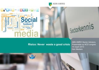 ABN AMRO Sector Advisory
Risico: Never waste a good crisis   Presentatie op NCD congres
                                    14 maart 2013
                                    Han Mesters
 