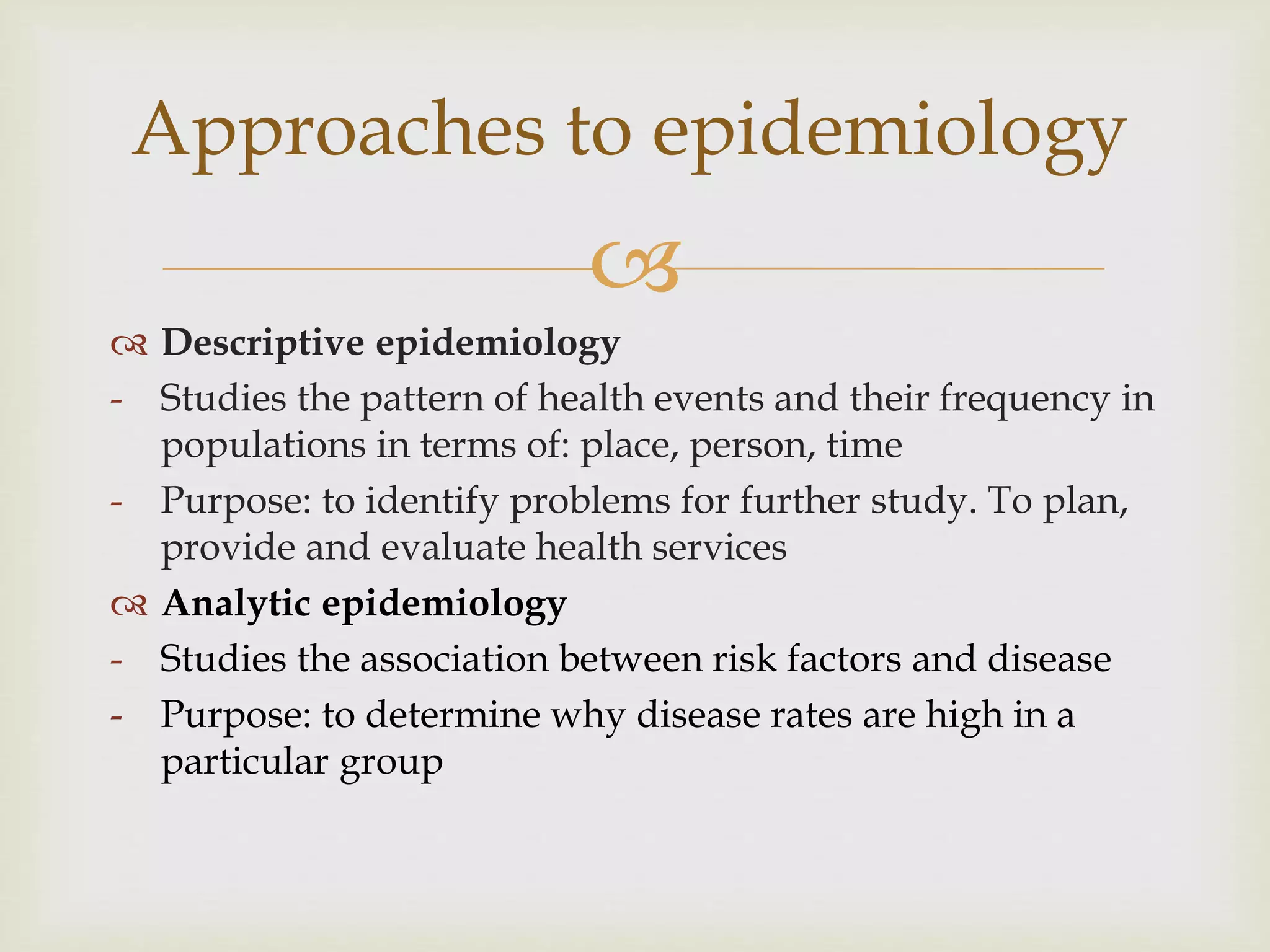 
 Descriptive epidemiology
- Studies the pattern of health events and their frequency in
populations in terms of: place, person, time
- Purpose: to identify problems for further study. To plan,
provide and evaluate health services
 Analytic epidemiology
- Studies the association between risk factors and disease
- Purpose: to determine why disease rates are high in a
particular group
Approaches to epidemiology
 