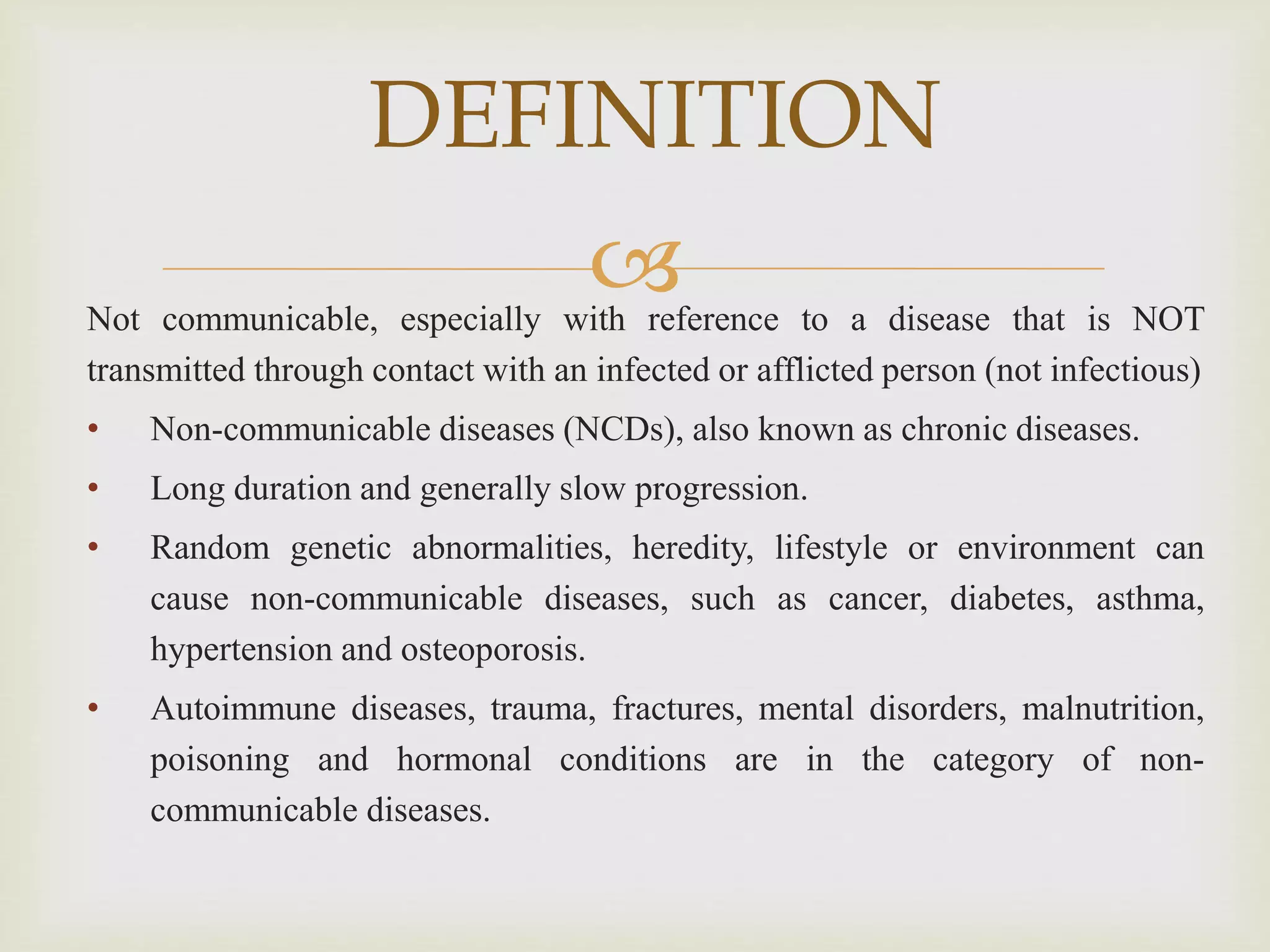 Not communicable, especially with reference to a disease that is NOT
transmitted through contact with an infected or afflicted person (not infectious)
• Non-communicable diseases (NCDs), also known as chronic diseases.
• Long duration and generally slow progression.
• Random genetic abnormalities, heredity, lifestyle or environment can
cause non-communicable diseases, such as cancer, diabetes, asthma,
hypertension and osteoporosis.
• Autoimmune diseases, trauma, fractures, mental disorders, malnutrition,
poisoning and hormonal conditions are in the category of non-
communicable diseases.
DEFINITION
 