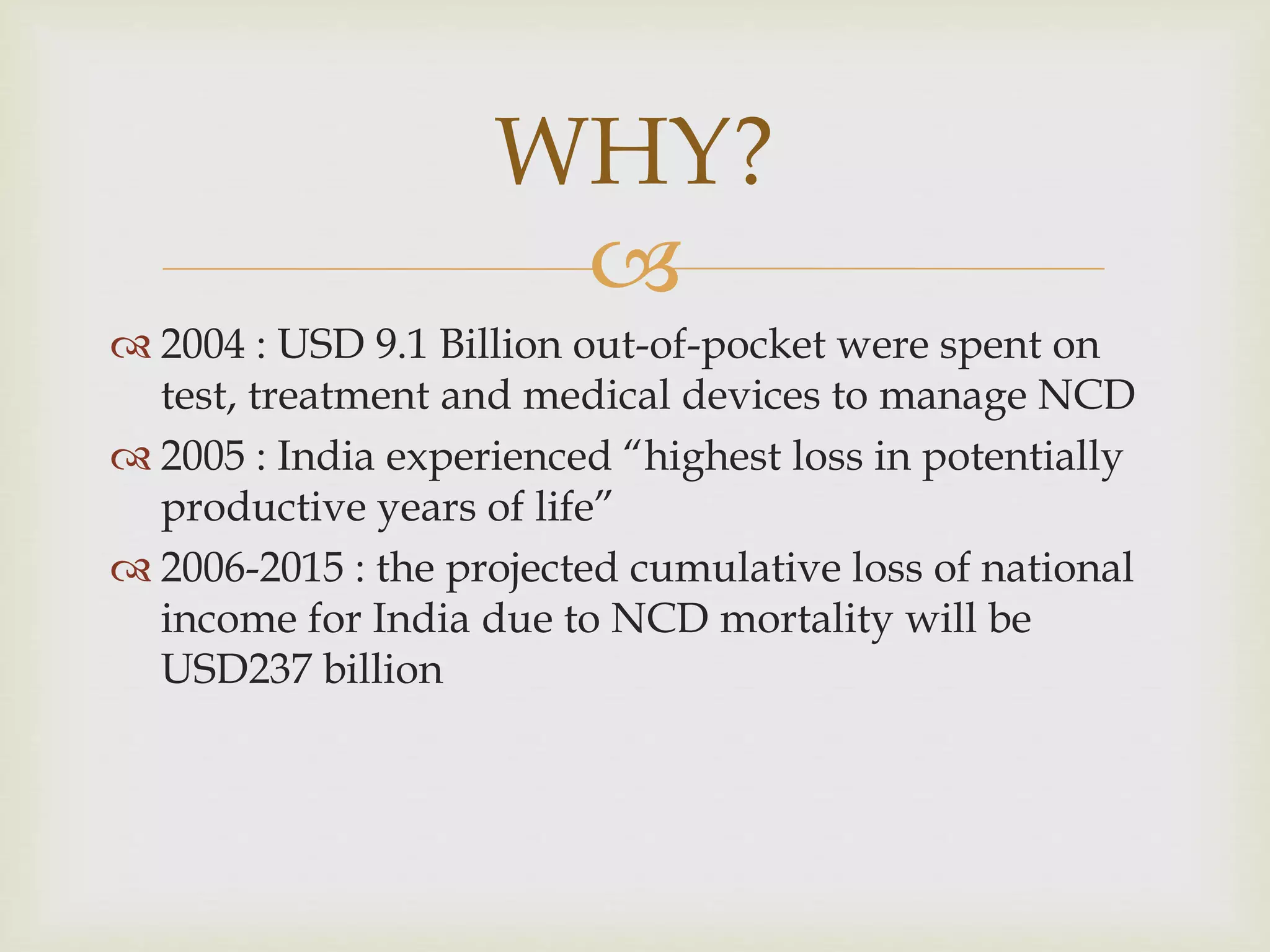 
 2004 : USD 9.1 Billion out-of-pocket were spent on
test, treatment and medical devices to manage NCD
 2005 : India experienced “highest loss in potentially
productive years of life”
 2006-2015 : the projected cumulative loss of national
income for India due to NCD mortality will be
USD237 billion
WHY?
 