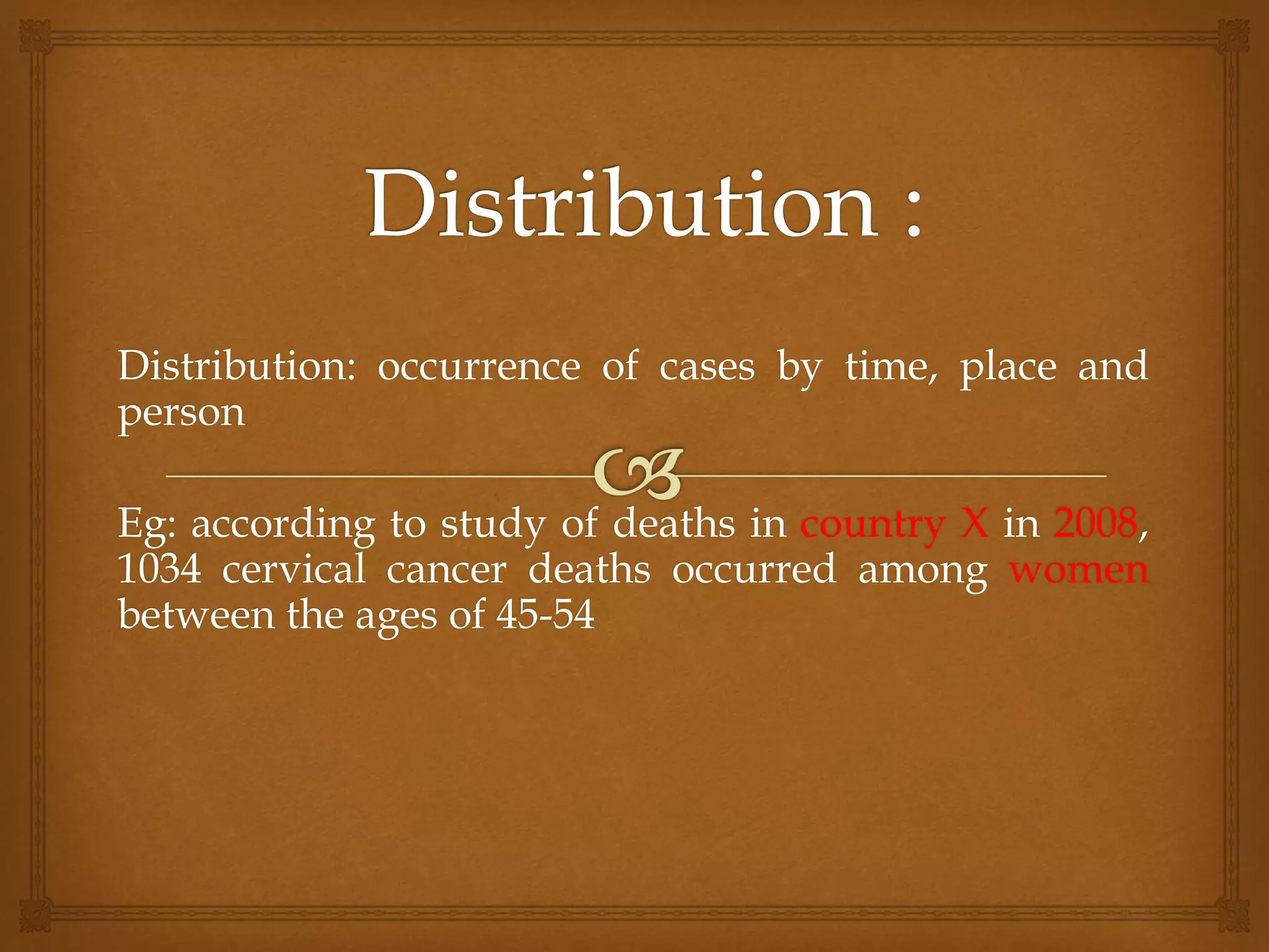 Distribution: occurrence of cases by time, place and
person
Eg: according to study of deaths in country X in 2008,
1034 cervical cancer deaths occurred among women
between the ages of 45-54
 