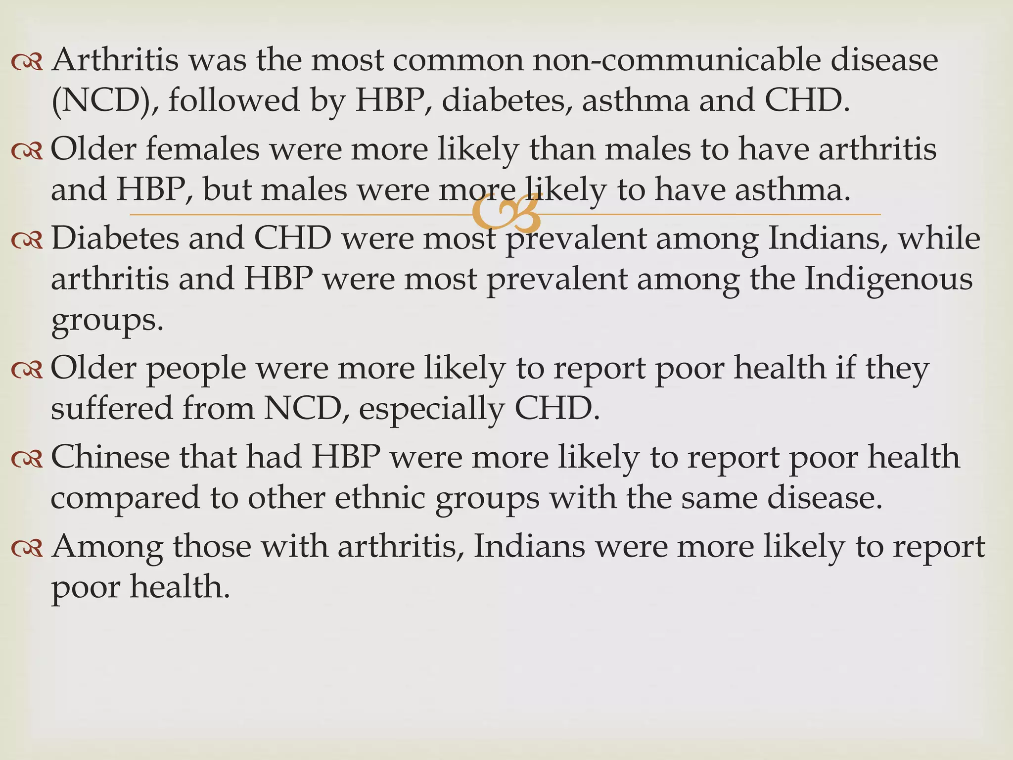 
 Arthritis was the most common non-communicable disease
(NCD), followed by HBP, diabetes, asthma and CHD.
 Older females were more likely than males to have arthritis
and HBP, but males were more likely to have asthma.
 Diabetes and CHD were most prevalent among Indians, while
arthritis and HBP were most prevalent among the Indigenous
groups.
 Older people were more likely to report poor health if they
suffered from NCD, especially CHD.
 Chinese that had HBP were more likely to report poor health
compared to other ethnic groups with the same disease.
 Among those with arthritis, Indians were more likely to report
poor health.
 