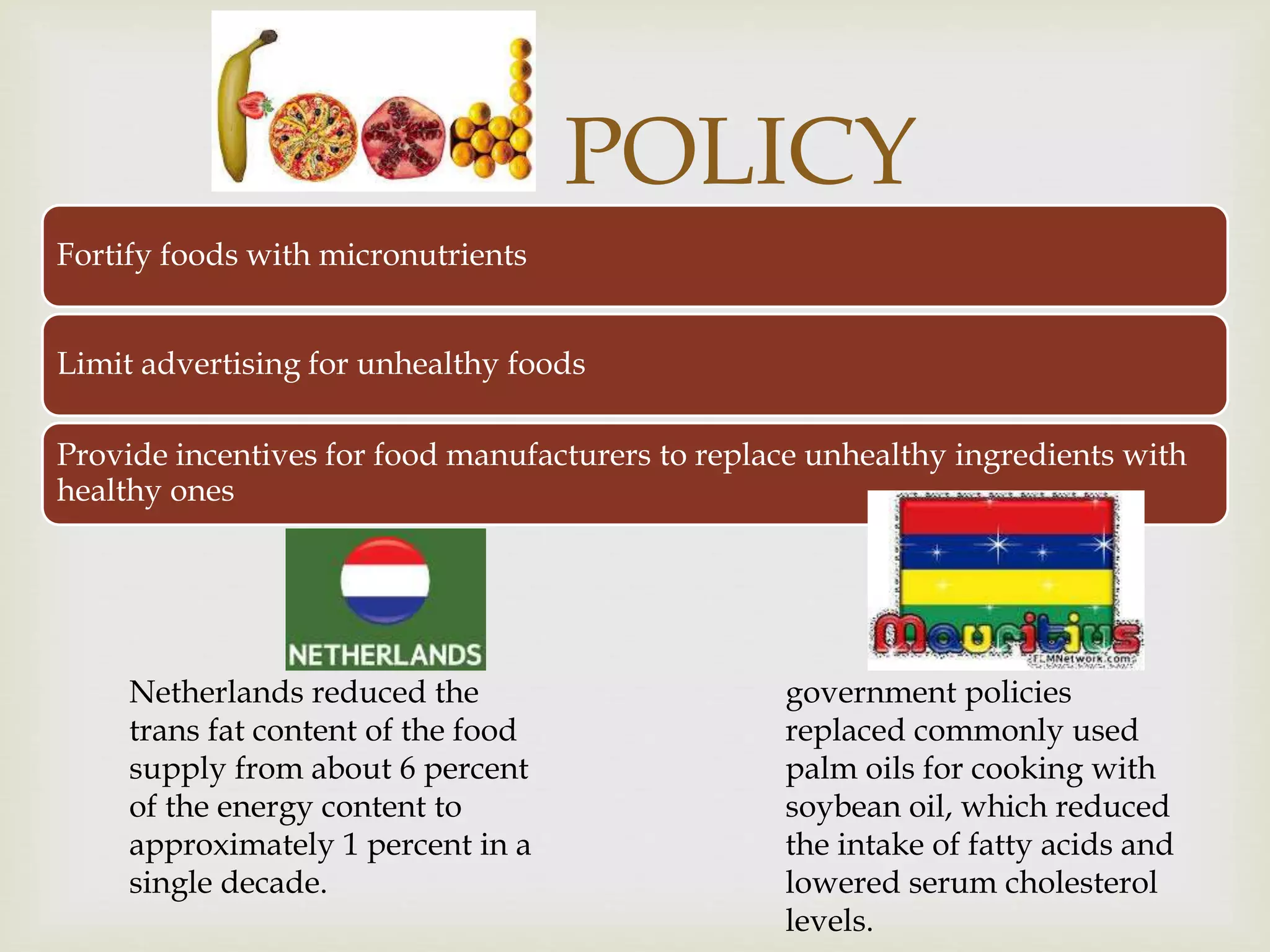 
POLICY
Fortify foods with micronutrients
Limit advertising for unhealthy foods
Provide incentives for food manufacturers to replace unhealthy ingredients with
healthy ones
Netherlands reduced the
trans fat content of the food
supply from about 6 percent
of the energy content to
approximately 1 percent in a
single decade.
government policies
replaced commonly used
palm oils for cooking with
soybean oil, which reduced
the intake of fatty acids and
lowered serum cholesterol
levels.
 