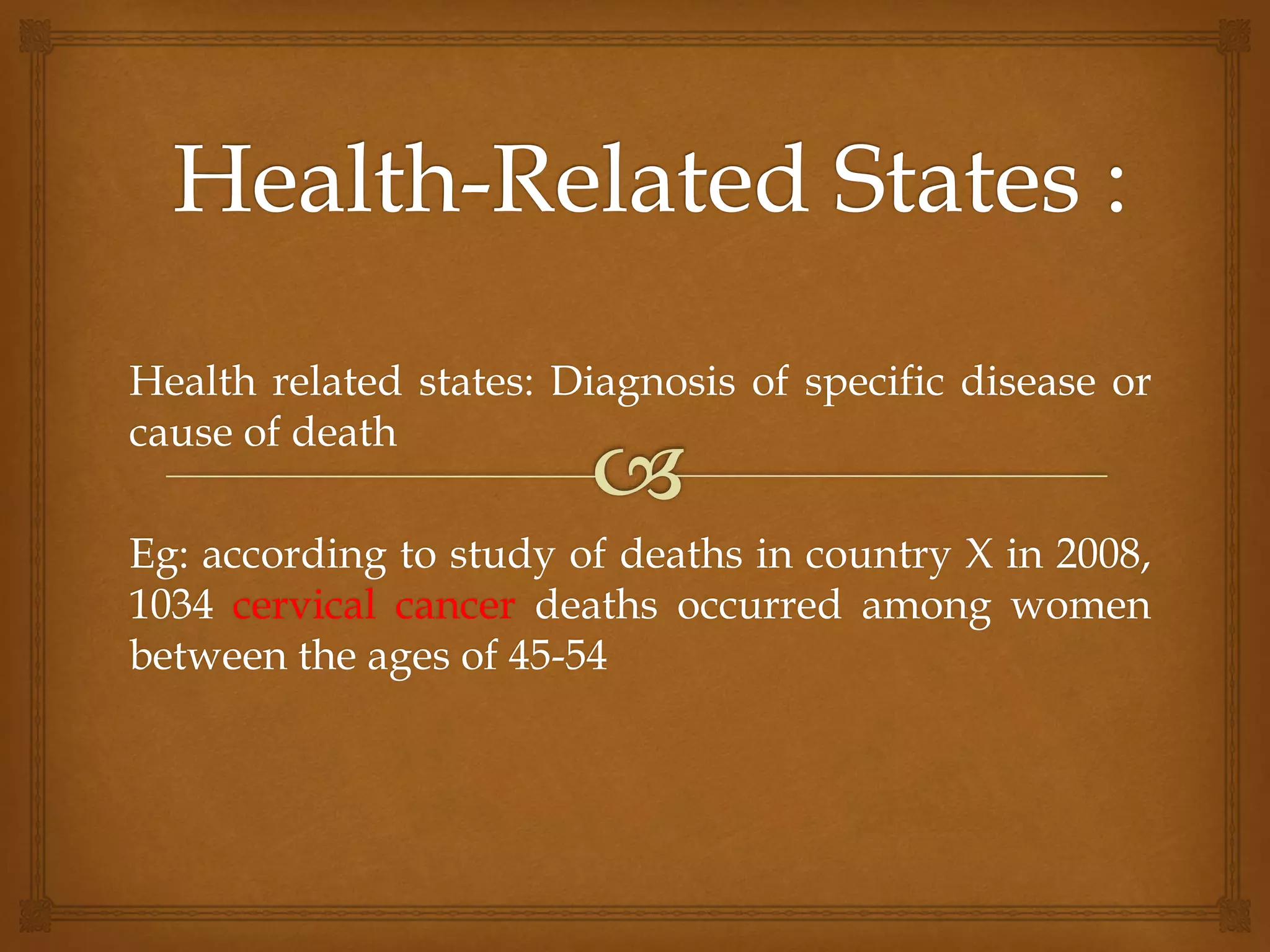 Health related states: Diagnosis of specific disease or
cause of death
Eg: according to study of deaths in country X in 2008,
1034 cervical cancer deaths occurred among women
between the ages of 45-54
 