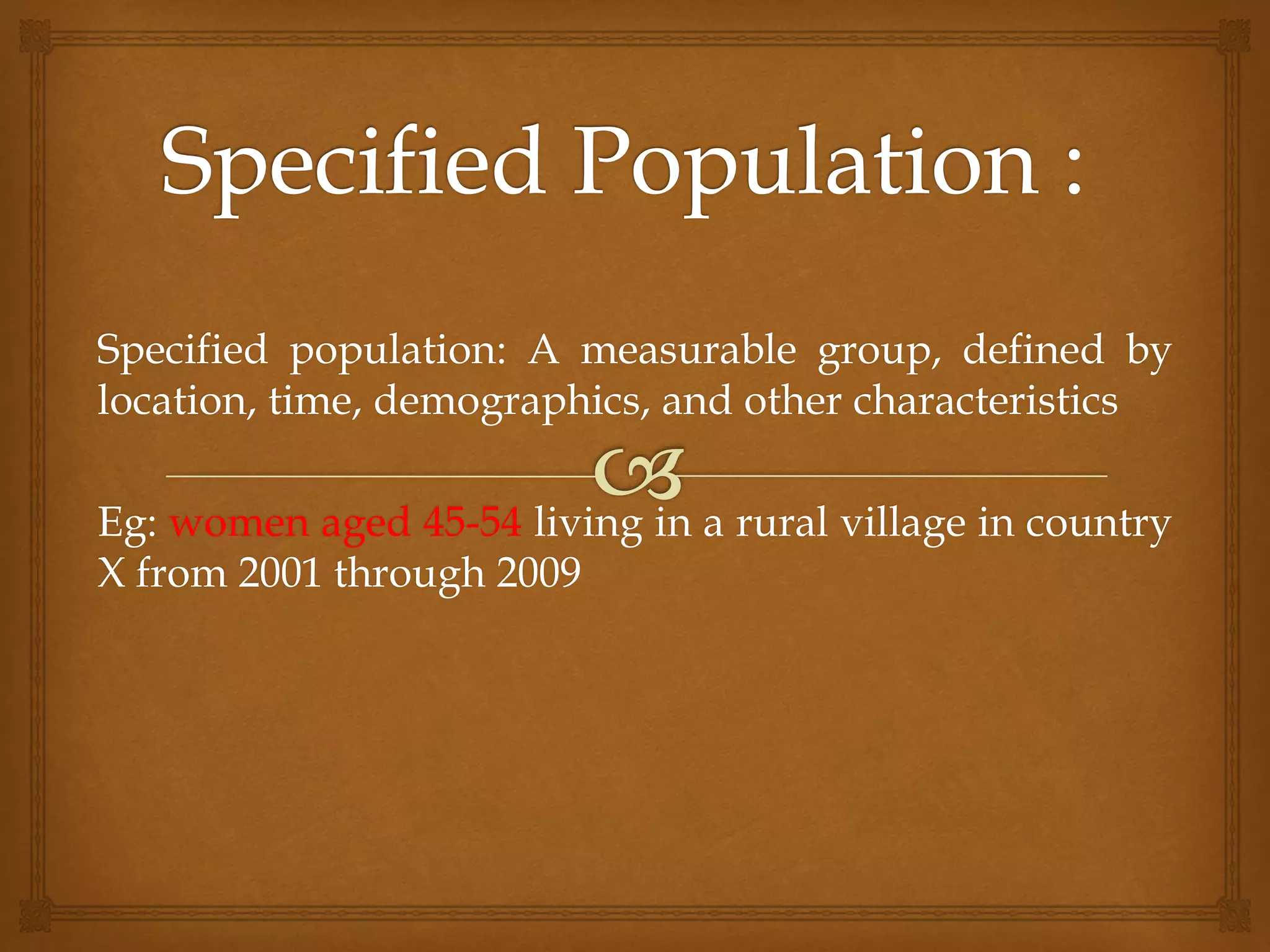 Specified population: A measurable group, defined by
location, time, demographics, and other characteristics
Eg: women aged 45-54 living in a rural village in country
X from 2001 through 2009
 