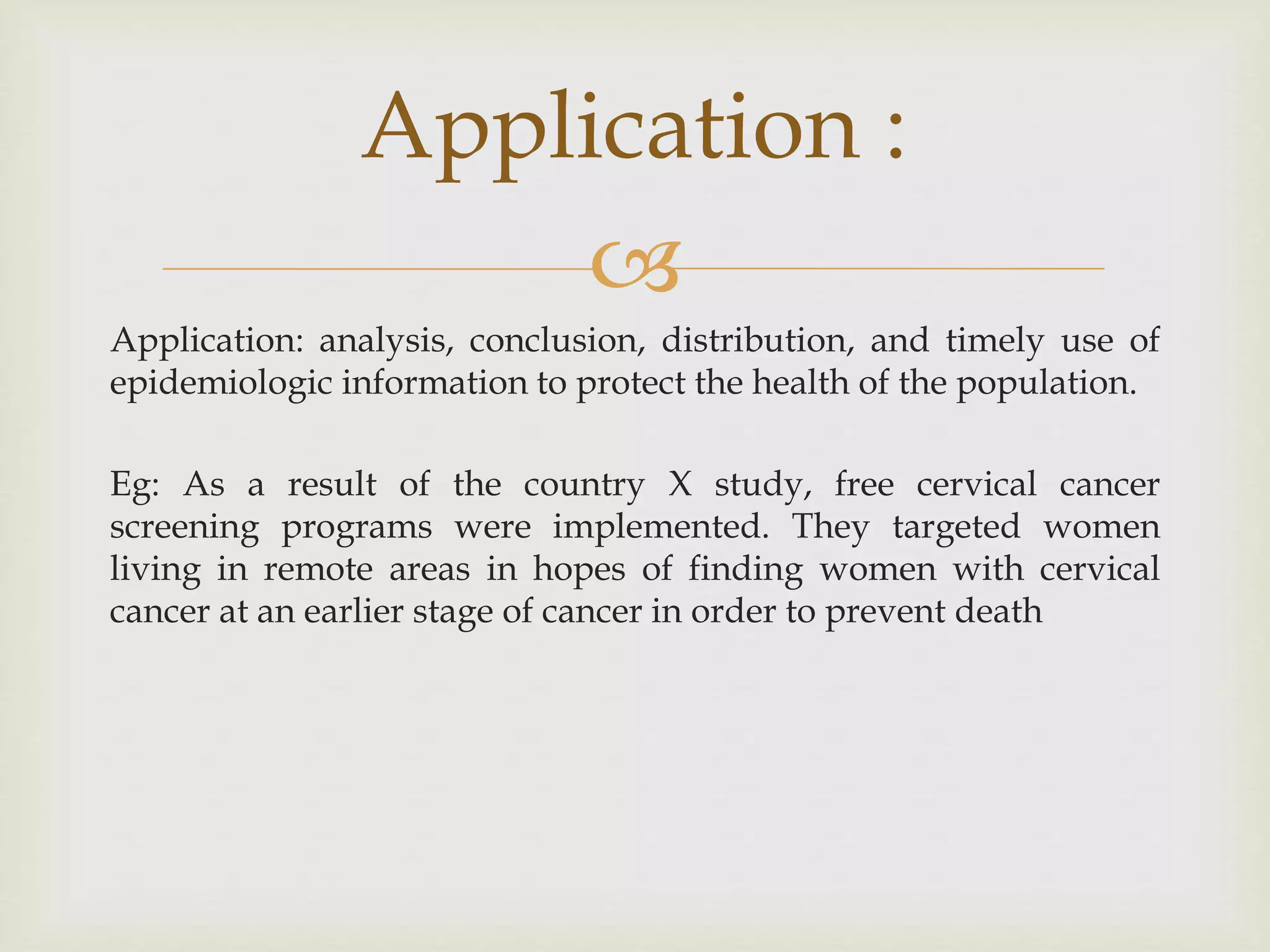 
Application: analysis, conclusion, distribution, and timely use of
epidemiologic information to protect the health of the population.
Eg: As a result of the country X study, free cervical cancer
screening programs were implemented. They targeted women
living in remote areas in hopes of finding women with cervical
cancer at an earlier stage of cancer in order to prevent death
Application :
 
