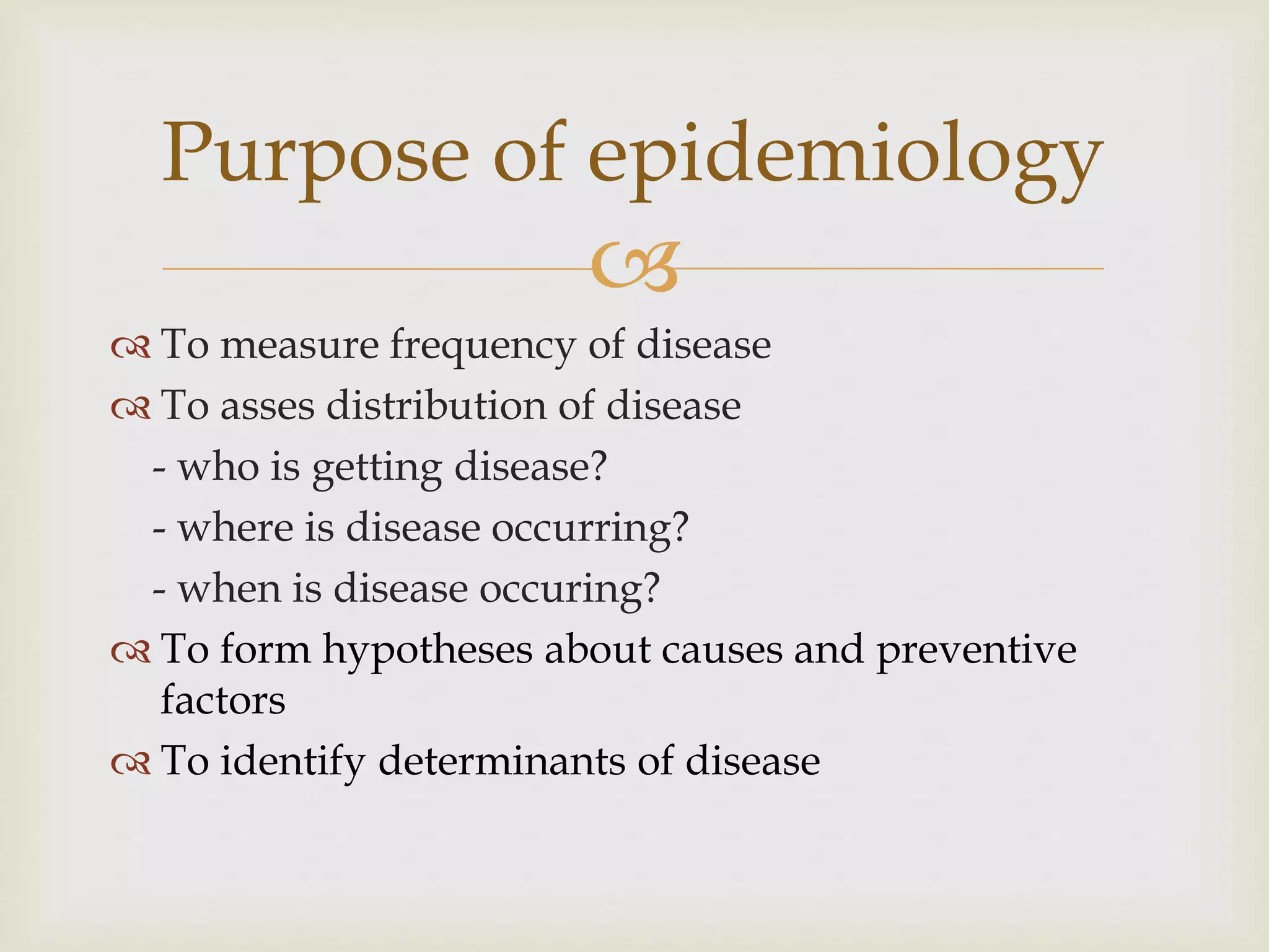 
 To measure frequency of disease
 To asses distribution of disease
- who is getting disease?
- where is disease occurring?
- when is disease occuring?
 To form hypotheses about causes and preventive
factors
 To identify determinants of disease
Purpose of epidemiology
 