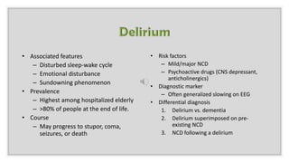 • Associated features
– Disturbed sleep-wake cycle
– Emotional disturbance
– Sundowning phenomenon
• Prevalence
– Highest among hospitalized elderly
– >80% of people at the end of life.
• Course
– May progress to stupor, coma,
seizures, or death
• Risk factors
– Mild/major NCD
– Psychoactive drugs (CNS depressant,
anticholinergics)
• Diagnostic marker
– Often generalized slowing on EEG
• Differential diagnosis
1. Delirium vs. dementia
2. Delirium superimposed on pre-
existing NCD
3. NCD following a delirium
 