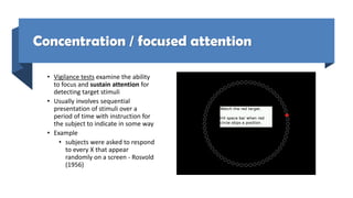 Concentration / focused attention
• Vigilance tests examine the ability
to focus and sustain attention for
detecting target stimuli
• Usually involves sequential
presentation of stimuli over a
period of time with instruction for
the subject to indicate in some way
• Example
• subjects were asked to respond
to every X that appear
randomly on a screen - Rosvold
(1956)
 