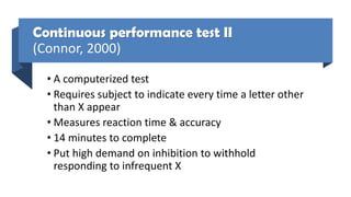 Continuous performance test II
(Connor, 2000)
• A computerized test
• Requires subject to indicate every time a letter other
than X appear
• Measures reaction time & accuracy
• 14 minutes to complete
• Put high demand on inhibition to withhold
responding to infrequent X
 
