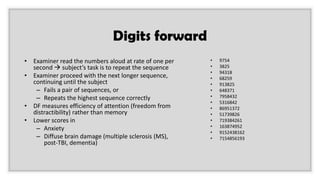 Digits forward
• Examiner read the numbers aloud at rate of one per
second → subject’s task is to repeat the sequence
• Examiner proceed with the next longer sequence,
continuing until the subject
– Fails a pair of sequences, or
– Repeats the highest sequence correctly
• DF measures efficiency of attention (freedom from
distractibility) rather than memory
• Lower scores in
– Anxiety
– Diffuse brain damage (multiple sclerosis (MS),
post-TBI, dementia)
• 9754
• 3825
• 94318
• 68259
• 913825
• 648371
• 7958432
• 5316842
• 86951372
• 51739826
• 719384261
• 163874952
• 9152438162
• 7154856193
 