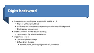 Digits backward
• The normal score difference between DF and DB  1.0
• 4 to 5 is within normal limit
• 3 is borderline to impaired (depending on educational background)
• 2 is impaired for everyone
• The task involves mental double-tracking
• memory and the reversing operation
• Impairment seen in
• Left hemisphere damage
• Diffuse brain damage
• Solvent abuse, chronic progressive MS, dementia
 