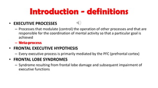 Introduction - definitions
• EXECUTIVE PROCESSES
– Processes that modulate (control) the operation of other processes and that are
responsible for the coordination of mental activity so that a particular goal is
achieved
– Meta-process
• FRONTAL EXECUTIVE HYPOTHESIS
– Every executive process is primarily mediated by the PFC (prefrontal cortex)
• FRONTAL LOBE SYNDROMES
– Syndrome resulting from frontal lobe damage and subsequent impairment of
executive functions
 