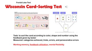 Wisconsin Card-Sorting Test
Task: to sort the card according to color, shape and number using the
feedback given by tester
Measured: categories achieved, trials, errors, and perseverative errors
Working memory, feedback utilization, mental flexibility
number color shape
Frontal Lobe Test
 