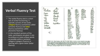 Verbal Fluency Test
• The verbal fluency test is a short
test of verbal functioning. It
typically consists of two tasks:
category fluency (sometimes called
semantic fluency) and letter
fluency (sometimes called
phonemic fluency).
• In the standard versions of the
tasks, participants are given 1 min
to produce as many unique words
as possible within a semantic
category (category fluency) or
starting with a given letter (letter
fluency).
 