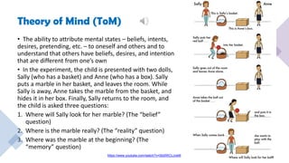 Theory of Mind (ToM)
• The ability to attribute mental states – beliefs, intents,
desires, pretending, etc. – to oneself and others and to
understand that others have beliefs, desires, and intention
that are different from one’s own
• In the experiment, the child is presented with two dolls,
Sally (who has a basket) and Anne (who has a box). Sally
puts a marble in her basket, and leaves the room. While
Sally is away, Anne takes the marble from the basket, and
hides it in her box. Finally, Sally returns to the room, and
the child is asked three questions:
1. Where will Sally look for her marble? (The “belief”
question)
2. Where is the marble really? (The “reality” question)
3. Where was the marble at the beginning? (The
“memory” question)
https://www.youtube.com/watch?v=0bi0WCLJveM
 